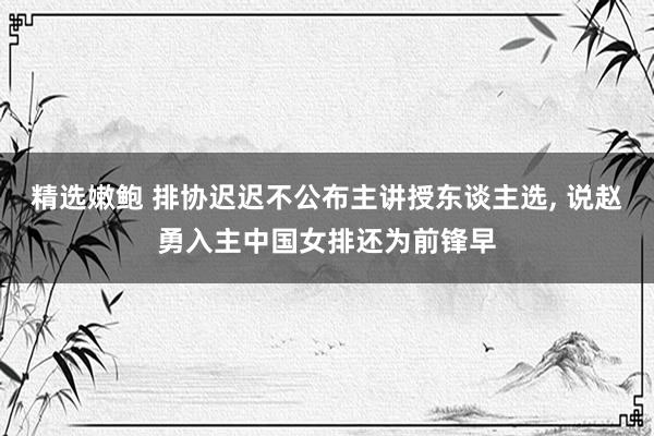 精选嫩鲍 排协迟迟不公布主讲授东谈主选， 说赵勇入主中国女排还为前锋早