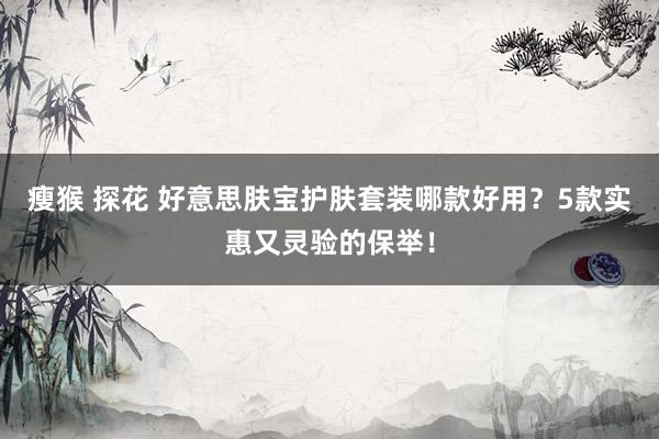 瘦猴 探花 好意思肤宝护肤套装哪款好用？5款实惠又灵验的保举！
