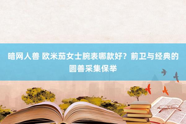 暗网人兽 欧米茄女士腕表哪款好？前卫与经典的圆善采集保举
