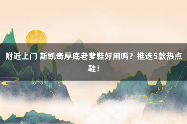 附近上门 斯凯奇厚底老爹鞋好用吗？推选5款热点鞋！