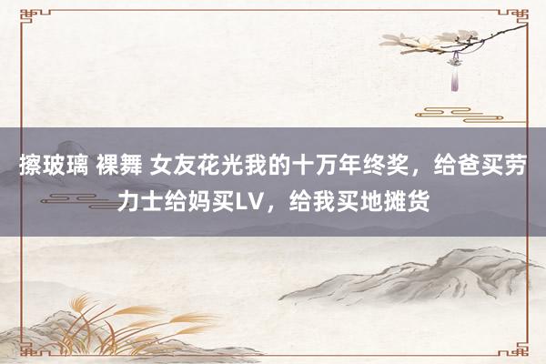 擦玻璃 裸舞 女友花光我的十万年终奖，给爸买劳力士给妈买LV，给我买地摊货