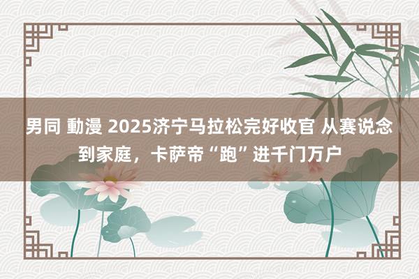 男同 動漫 2025济宁马拉松完好收官 从赛说念到家庭，卡萨帝“跑”进千门万户