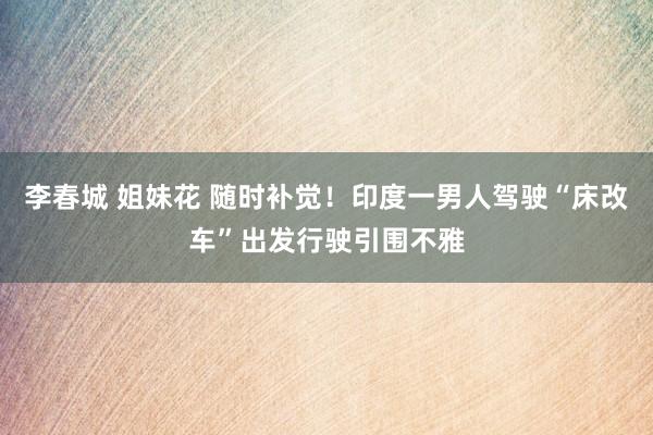 李春城 姐妹花 随时补觉！印度一男人驾驶“床改车”出发行驶引围不雅