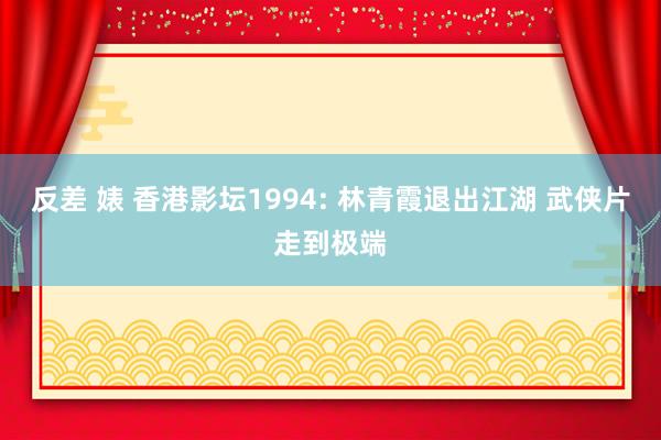 反差 婊 香港影坛1994: 林青霞退出江湖 武侠片走到极端