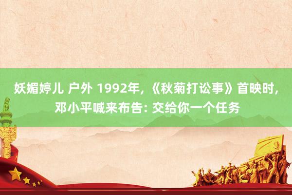 妖媚婷儿 户外 1992年， 《秋菊打讼事》首映时， 邓小平喊来布告: 交给你一个任务