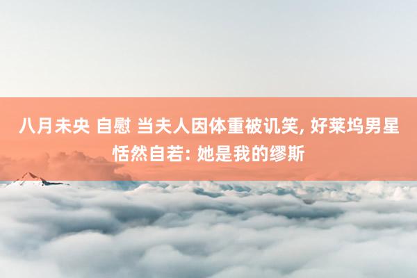八月未央 自慰 当夫人因体重被讥笑， 好莱坞男星恬然自若: 她是我的缪斯