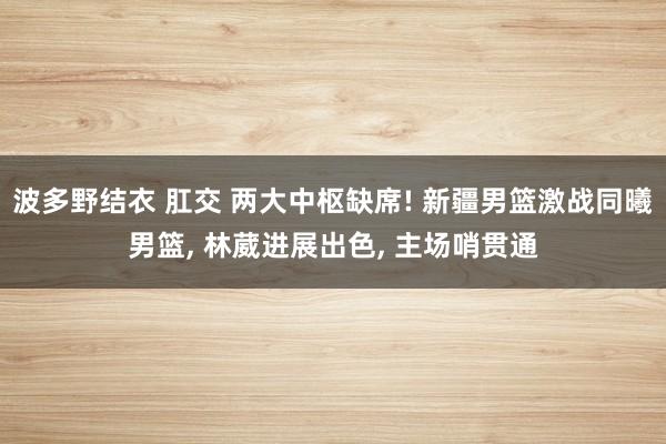 波多野结衣 肛交 两大中枢缺席! 新疆男篮激战同曦男篮， 林葳进展出色， 主场哨贯通