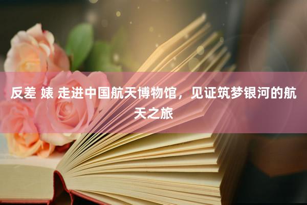反差 婊 走进中国航天博物馆，见证筑梦银河的航天之旅