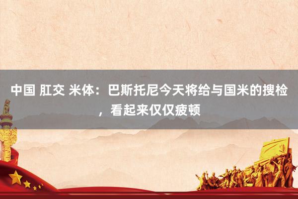 中国 肛交 米体：巴斯托尼今天将给与国米的搜检，看起来仅仅疲顿