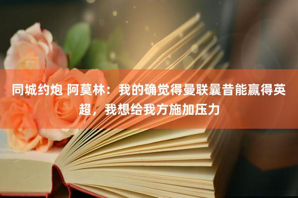 同城约炮 阿莫林：我的确觉得曼联曩昔能赢得英超，我想给我方施加压力