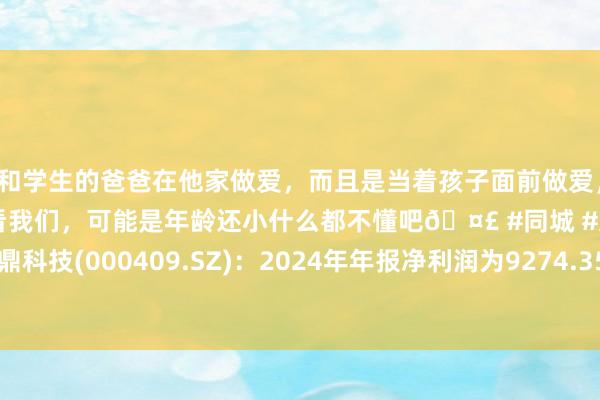 和学生的爸爸在他家做爱，而且是当着孩子面前做爱，太刺激了，孩子完全不看我们，可能是年龄还小什么都不懂吧🤣 #同城 #文爱 #自慰 云鼎科技(000409.SZ)：2024年年报净利润为9274.35万元、同相比客岁同时高涨50.11%