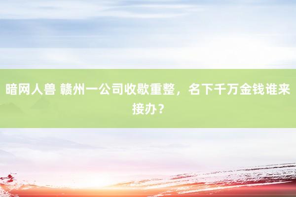 暗网人兽 赣州一公司收歇重整，名下千万金钱谁来接办？
