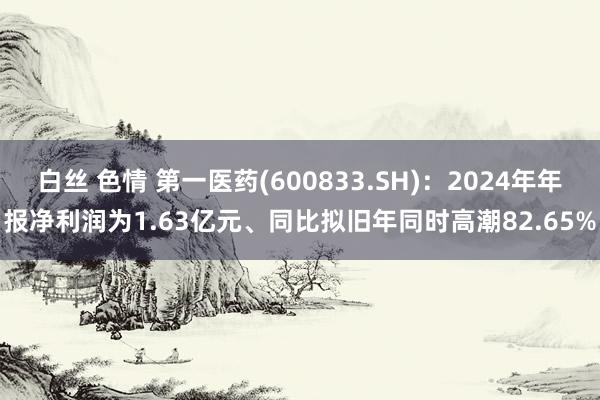 白丝 色情 第一医药(600833.SH)：2024年年报净利润为1.63亿元、同比拟旧年同时高潮82.65%