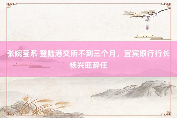 张婉莹系 登陆港交所不到三个月，宜宾银行行长杨兴旺辞任