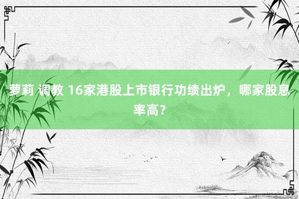 萝莉 调教 16家港股上市银行功绩出炉，哪家股息率高？