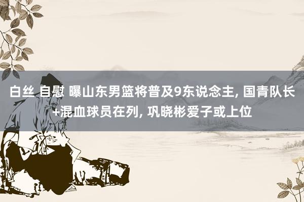 白丝 自慰 曝山东男篮将普及9东说念主， 国青队长+混血球员在列， 巩晓彬爱子或上位