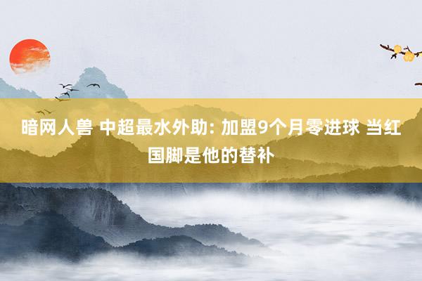 暗网人兽 中超最水外助: 加盟9个月零进球 当红国脚是他的替补