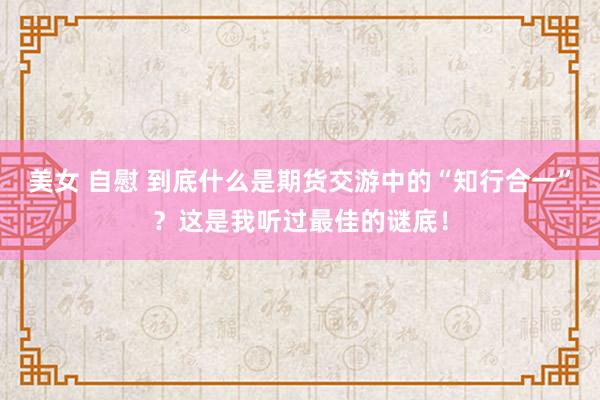 美女 自慰 到底什么是期货交游中的“知行合一”？这是我听过最佳的谜底！