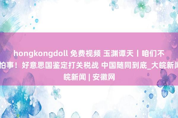 hongkongdoll 免费视频 玉渊谭天丨咱们不肇事也不怕事！好意思国鉴定打关税战 中国随同到底_大皖新闻 | 安徽网