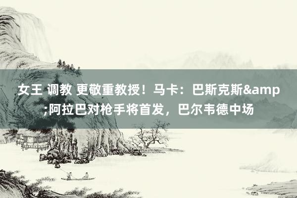 女王 调教 更敬重教授！马卡：巴斯克斯&阿拉巴对枪手将首发，巴尔韦德中场