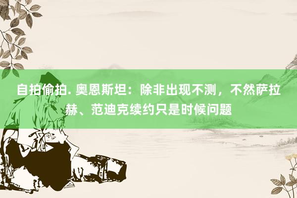 自拍偷拍. 奥恩斯坦：除非出现不测，不然萨拉赫、范迪克续约只是时候问题