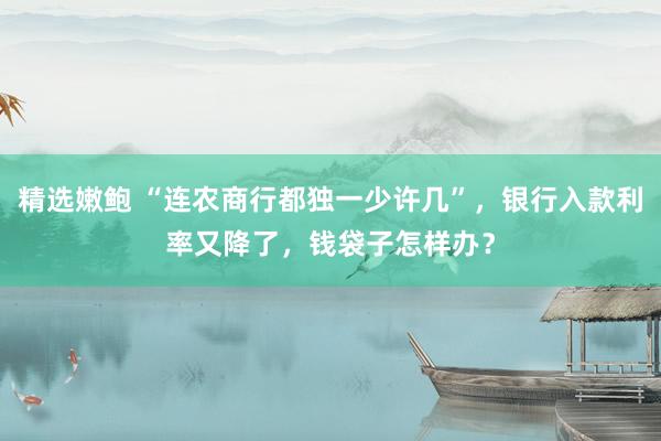 精选嫩鲍 “连农商行都独一少许几”，银行入款利率又降了，钱袋子怎样办？
