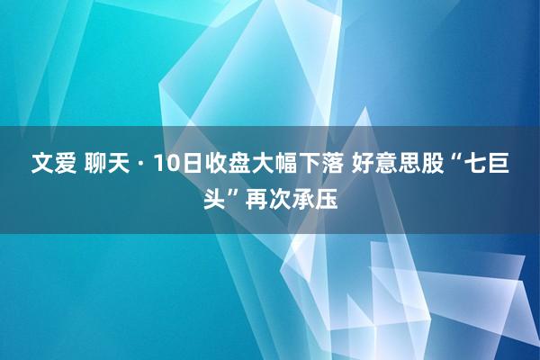 文爱 聊天 · 10日收盘大幅下落 好意思股“七巨头”再次承压