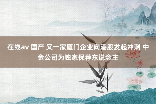 在线av 国产 又一家厦门企业向港股发起冲刺 中金公司为独家保荐东说念主
