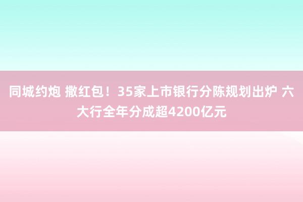 同城约炮 撒红包！35家上市银行分陈规划出炉 六大行全年分成超4200亿元