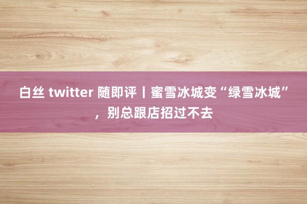 白丝 twitter 随即评丨蜜雪冰城变“绿雪冰城”，别总跟店招过不去