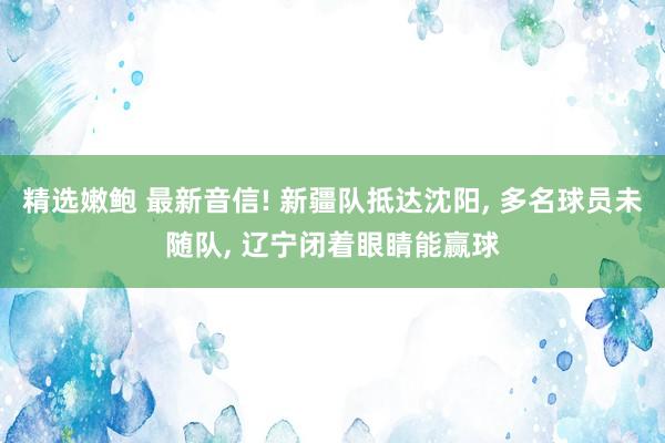 精选嫩鲍 最新音信! 新疆队抵达沈阳， 多名球员未随队， 辽宁闭着眼睛能赢球
