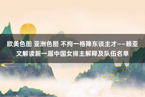 欧美色图 亚洲色图 不拘一格降东谈主才——赖亚文解读新一届中国女排主解释及队伍名单