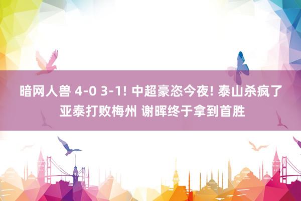 暗网人兽 4-0 3-1! 中超豪恣今夜! 泰山杀疯了 亚泰打败梅州 谢晖终于拿到首胜