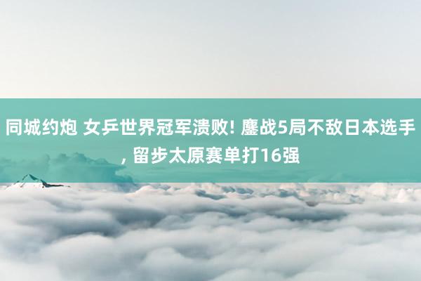 同城约炮 女乒世界冠军溃败! 鏖战5局不敌日本选手， 留步太原赛单打16强