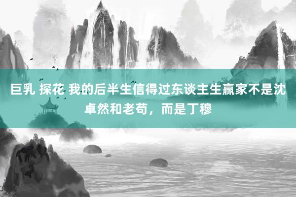 巨乳 探花 我的后半生信得过东谈主生赢家不是沈卓然和老苟，而是丁穆