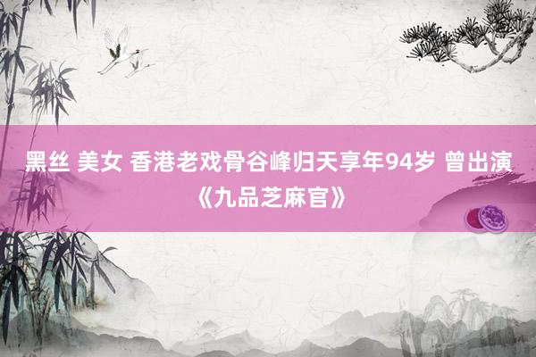 黑丝 美女 香港老戏骨谷峰归天享年94岁 曾出演《九品芝麻官》