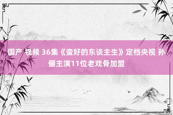 国产 视频 36集《蛮好的东谈主生》定档央视 孙俪主演11位老戏骨加盟