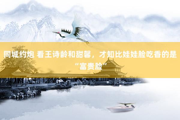 同城约炮 看王诗龄和甜馨，才知比娃娃脸吃香的是“富贵脸”