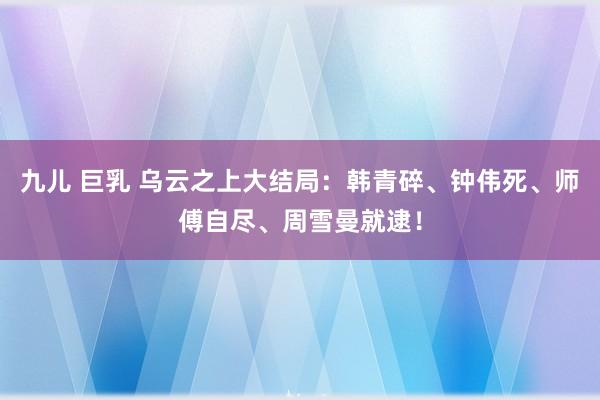 九儿 巨乳 乌云之上大结局：韩青碎、钟伟死、师傅自尽、周雪曼就逮！