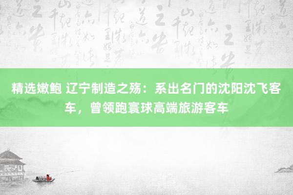 精选嫩鲍 辽宁制造之殇：系出名门的沈阳沈飞客车，曾领跑寰球高端旅游客车