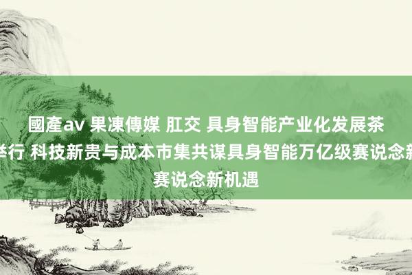 國產av 果凍傳媒 肛交 具身智能产业化发展茶话会举行 科技新贵与成本市集共谋具身智能万亿级赛说念新机遇