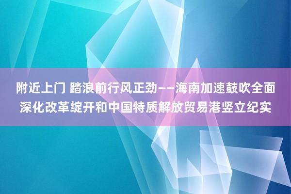 附近上门 踏浪前行风正劲——海南加速鼓吹全面深化改革绽开和中国特质解放贸易港竖立纪实