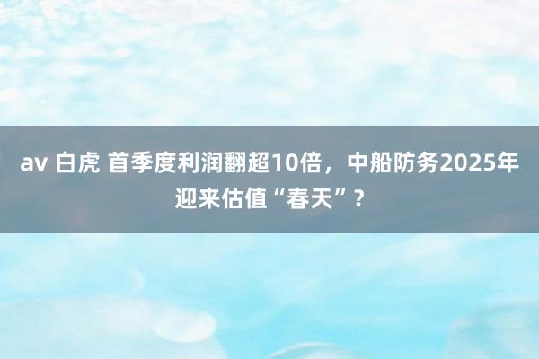 av 白虎 首季度利润翻超10倍，中船防务2025年迎来估值“春天”？
