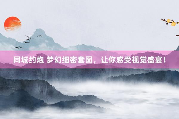 同城约炮 梦幻细密套图，让你感受视觉盛宴！
