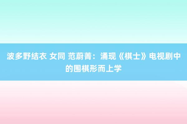 波多野结衣 女同 范蔚菁：涌现《棋士》电视剧中的围棋形而上学