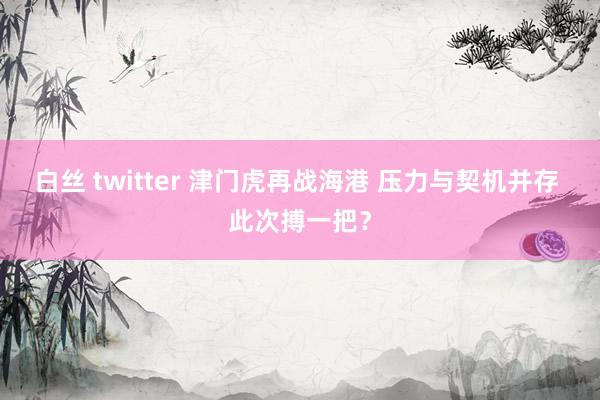 白丝 twitter 津门虎再战海港 压力与契机并存 此次搏一把？