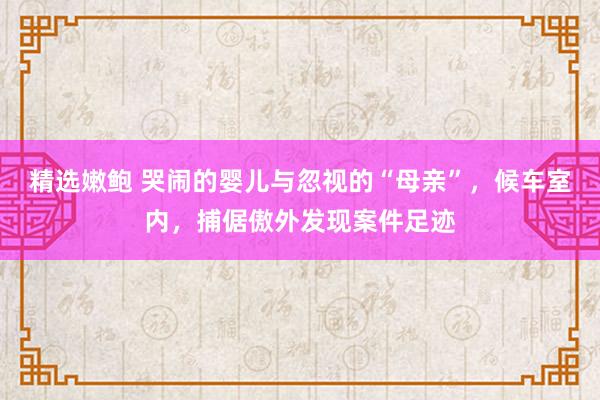 精选嫩鲍 哭闹的婴儿与忽视的“母亲”，候车室内，捕倨傲外发现案件足迹