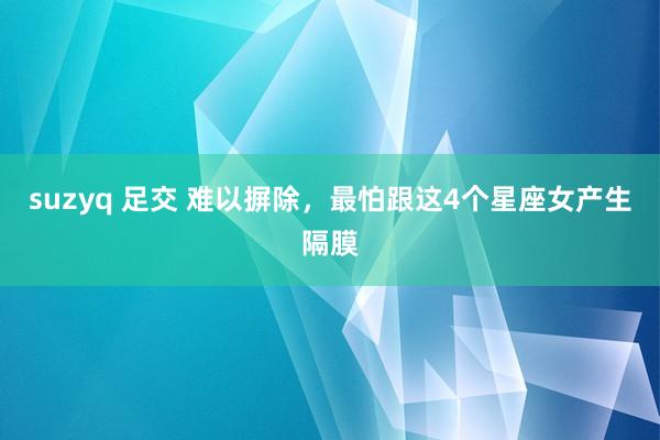 suzyq 足交 难以摒除，最怕跟这4个星座女产生隔膜