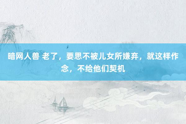 暗网人兽 老了，要思不被儿女所嫌弃，就这样作念，不给他们契机