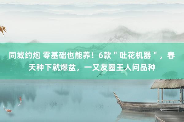 同城约炮 零基础也能养！6款＂吐花机器＂，春天种下就爆盆，一又友圈王人问品种